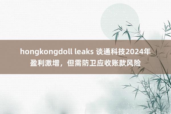 hongkongdoll leaks 谈通科技2024年盈利激增，但需防卫应收账款风险