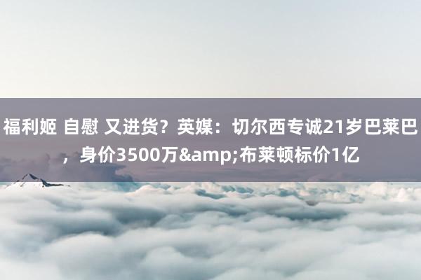 福利姬 自慰 又进货？英媒：切尔西专诚21岁巴莱巴，身价3500万&布莱顿标价1亿