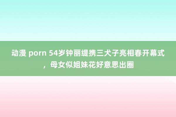 动漫 porn 54岁钟丽缇携三犬子亮相春开幕式，母女似姐妹花好意思出圈