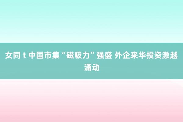 女同 t 中国市集“磁吸力”强盛 外企来华投资激越涌动