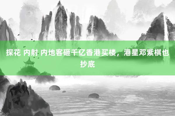 探花 内射 内地客砸千亿香港买楼，港星邓紫棋也抄底
