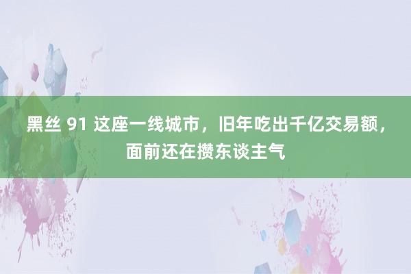 黑丝 91 这座一线城市，旧年吃出千亿交易额，面前还在攒东谈主气