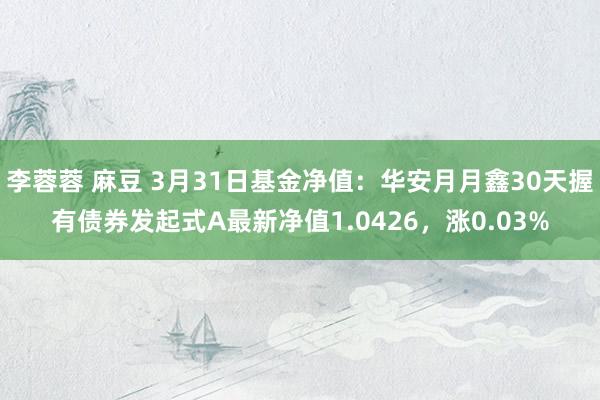 李蓉蓉 麻豆 3月31日基金净值：华安月月鑫30天握有债券发起式A最新净值1.0426，涨0.03%