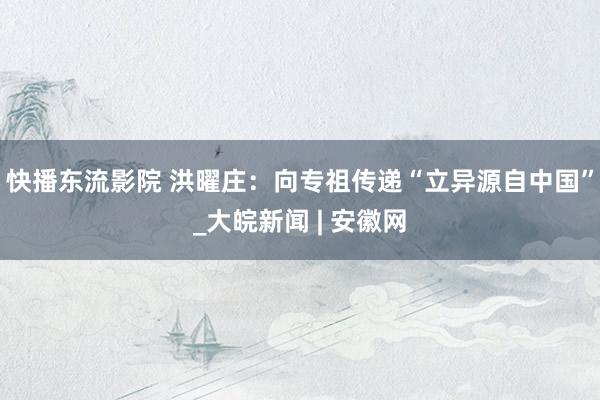 快播东流影院 洪曜庄：向专祖传递“立异源自中国”_大皖新闻 | 安徽网