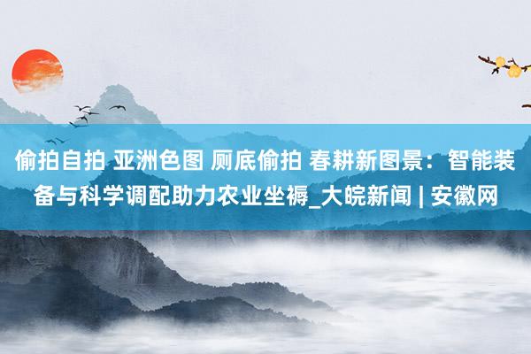 偷拍自拍 亚洲色图 厕底偷拍 春耕新图景：智能装备与科学调配助力农业坐褥_大皖新闻 | 安徽网