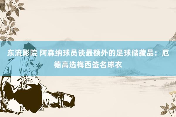 东流影院 阿森纳球员谈最额外的足球储藏品：厄德高选梅西签名球衣
