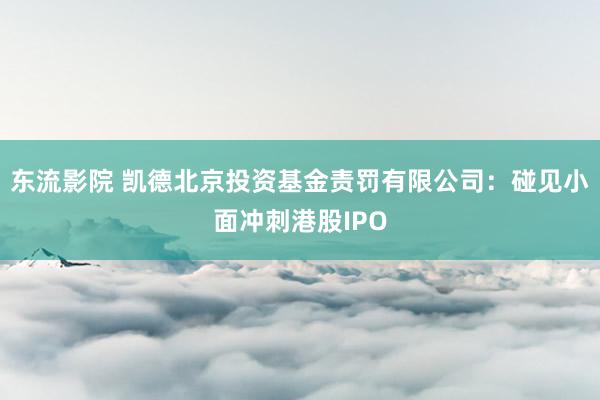 东流影院 凯德北京投资基金责罚有限公司：碰见小面冲刺港股IPO