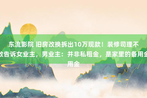 东流影院 旧房改换拆出10万现款！装修司理不敢告诉女业主，男业主：并非私租金，是家里的备用金
