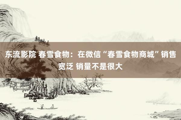 东流影院 春雪食物：在微信“春雪食物商城”销售宽泛 销量不是很大