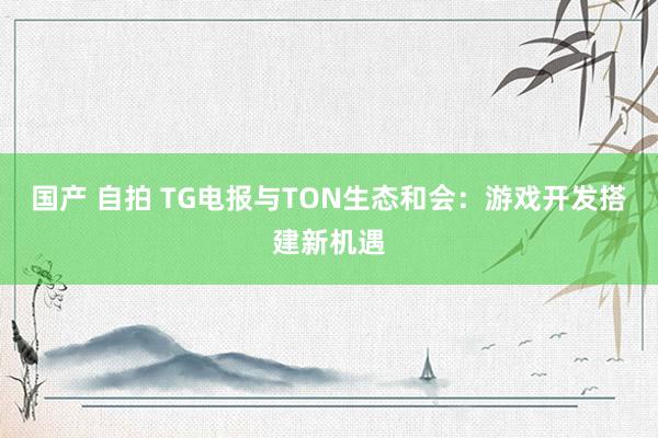 国产 自拍 TG电报与TON生态和会：游戏开发搭建新机遇