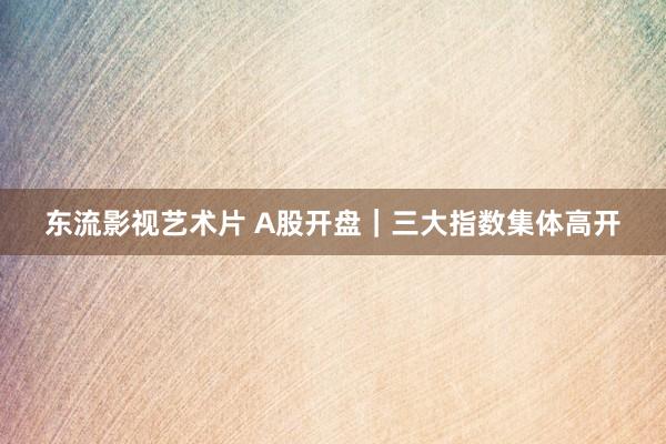 东流影视艺术片 A股开盘｜三大指数集体高开