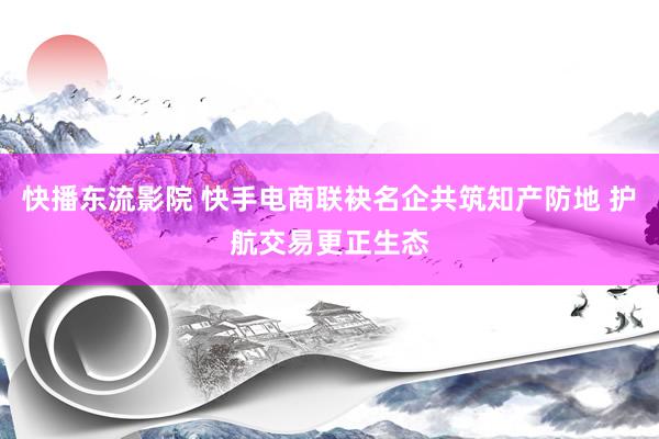 快播东流影院 快手电商联袂名企共筑知产防地 护航交易更正生态